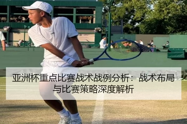 亚洲杯重点比赛战术战例分析：战术布局与比赛策略深度解析